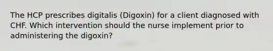 The HCP prescribes digitalis (Digoxin) for a client diagnosed with CHF. Which intervention should the nurse implement prior to administering the digoxin?