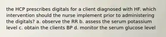 the HCP prescribes digitals for a client diagnosed with HF. which intervention should the nurse implement prior to administering the digitals? a. observe the RR b. assess the serum potassium level c. obtain the clients BP d. monitor the serum glucose level