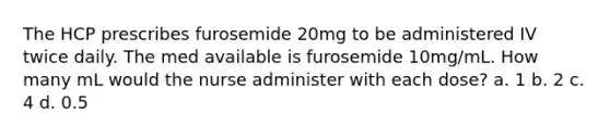 The HCP prescribes furosemide 20mg to be administered IV twice daily. The med available is furosemide 10mg/mL. How many mL would the nurse administer with each dose? a. 1 b. 2 c. 4 d. 0.5