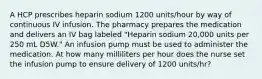 A HCP prescribes heparin sodium 1200 units/hour by way of continuous IV infusion. The pharmacy prepares the medication and delivers an IV bag labeled "Heparin sodium 20,000 units per 250 mL D5W." An infusion pump must be used to administer the medication. At how many milliliters per hour does the nurse set the infusion pump to ensure delivery of 1200 units/hr?