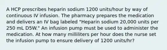 A HCP prescribes heparin sodium 1200 units/hour by way of continuous IV infusion. The pharmacy prepares the medication and delivers an IV bag labeled "Heparin sodium 20,000 units per 250 mL D5W." An infusion pump must be used to administer the medication. At how many milliliters per hour does the nurse set the infusion pump to ensure delivery of 1200 units/hr?