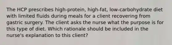 The HCP prescribes high-protein, high-fat, low-carbohydrate diet with limited fluids during meals for a client recovering from gastric surgery. The client asks the nurse what the purpose is for this type of diet. Which rationale should be included in the nurse's explanation to this client?