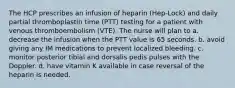 The HCP prescribes an infusion of heparin (Hep-Lock) and daily partial thromboplastin time (PTT) testing for a patient with venous thromboembolism (VTE). The nurse will plan to a. decrease the infusion when the PTT value is 65 seconds. b. avoid giving any IM medications to prevent localized bleeding. c. monitor posterior tibial and dorsalis pedis pulses with the Doppler. d. have vitamin K available in case reversal of the heparin is needed.