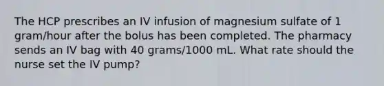 The HCP prescribes an IV infusion of magnesium sulfate of 1 gram/hour after the bolus has been completed. The pharmacy sends an IV bag with 40 grams/1000 mL. What rate should the nurse set the IV pump?