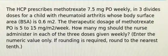 The HCP prescribes methotrexate 7.5 mg PO weekly, in 3 divides doses for a child with rheumatoid arthritis whose body surface area (BSA) is 0.6 m2. The therapeutic dosage of methotrexate PO is 5 to 15 mg/m2/week. How many mg should the nurse administer in each of the three doses given weekly? (Enter the numeric value only. If rounding is required, round to the nearest tenth.)