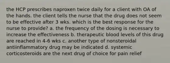 the HCP prescribes naproxen twice daily for a client with OA of the hands. the client tells the nurse that the drug does not seem to be effective after 3 wks. which is the best response for the nurse to provide? a. the frequency of the dosing is necessary to increase the effectiveness b. therapeutic blood levels of this drug are reached in 4-6 wks c. another type of nonsteroidal antiinflammatory drug may be indicated d. systemic corticosteroids are the next drug of choice for pain relief