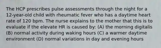 The HCP prescribes pulse assessments through the night for a 12-year-old child with rheumatic fever who has a daytime heart rate of 120 bpm. The nurse explains to the mother that this is to evaluate if the elevate HR is caused by: (A) the morning digitalis (B) normal activity during waking hours (C) a warmer daytime environment (D) normal variations in day and evening hours