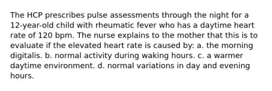 The HCP prescribes pulse assessments through the night for a 12-year-old child with rheumatic fever who has a daytime heart rate of 120 bpm. The nurse explains to the mother that this is to evaluate if the elevated heart rate is caused by: a. the morning digitalis. b. normal activity during waking hours. c. a warmer daytime environment. d. normal variations in day and evening hours.