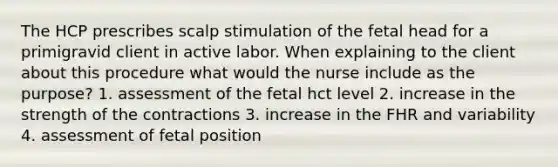 The HCP prescribes scalp stimulation of the fetal head for a primigravid client in active labor. When explaining to the client about this procedure what would the nurse include as the purpose? 1. assessment of the fetal hct level 2. increase in the strength of the contractions 3. increase in the FHR and variability 4. assessment of fetal position