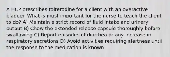 A HCP prescribes tolterodine for a client with an overactive bladder. What is most important for the nurse to teach the client to do? A) Maintain a strict record of fluid intake and urinary output B) Chew the extended release capsule thoroughly before swallowing C) Report episodes of diarrhea or any increase in respiratory secretions D) Avoid activities requiring alertness until the response to the medication is known