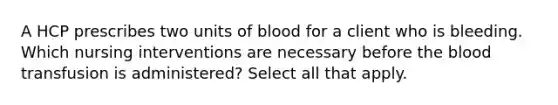 A HCP prescribes two units of blood for a client who is bleeding. Which nursing interventions are necessary before the blood transfusion is administered? Select all that apply.