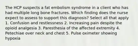 The HCP suspects a fat embolism syndrome in a client who has had multiple long bone fractures. Which finding does the nurse expect to assess to support this diagnosis? Select all that apply 1. Confusion and restlessness 2. Increasing pain despite the opioid analgesia 3. Paresthesia of the affected extremity 4. Petechiae over neck and chest 5. Pulse oximeter showing hypoxia