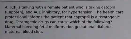 A HCP is talking with a female patient who is taking catopril (Capoten), and ACE inhibitory, for hypertension. The health care professional informs the patient that captopril is a teratogenic drug. Teratogenic drugs can cause which of the following? Maternal bleeding fetal malformation gestational diabetes maternal blood clots