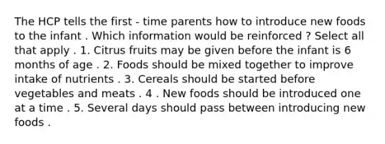 The HCP tells the first - time parents how to introduce new foods to the infant . Which information would be reinforced ? Select all that apply . 1. Citrus fruits may be given before the infant is 6 months of age . 2. Foods should be mixed together to improve intake of nutrients . 3. Cereals should be started before vegetables and meats . 4 . New foods should be introduced one at a time . 5. Several days should pass between introducing new foods .