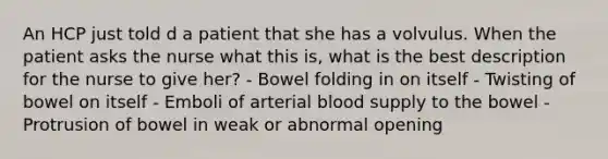 An HCP just told d a patient that she has a volvulus. When the patient asks the nurse what this is, what is the best description for the nurse to give her? - Bowel folding in on itself - Twisting of bowel on itself - Emboli of arterial blood supply to the bowel - Protrusion of bowel in weak or abnormal opening