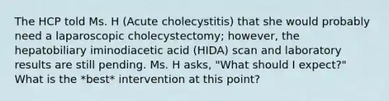 The HCP told Ms. H (Acute cholecystitis) that she would probably need a laparoscopic cholecystectomy; however, the hepatobiliary iminodiacetic acid (HIDA) scan and laboratory results are still pending. Ms. H asks, "What should I expect?" What is the *best* intervention at this point?