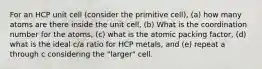 For an HCP unit cell (consider the primitive cell), (a) how many atoms are there inside the unit cell, (b) What is the coordination number for the atoms, (c) what is the atomic packing factor, (d) what is the ideal c/a ratio for HCP metals, and (e) repeat a through c considering the "larger" cell.