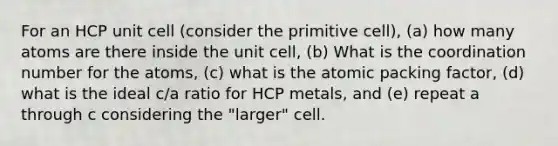 For an HCP unit cell (consider the primitive cell), (a) how many atoms are there inside the unit cell, (b) What is the coordination number for the atoms, (c) what is the atomic packing factor, (d) what is the ideal c/a ratio for HCP metals, and (e) repeat a through c considering the "larger" cell.