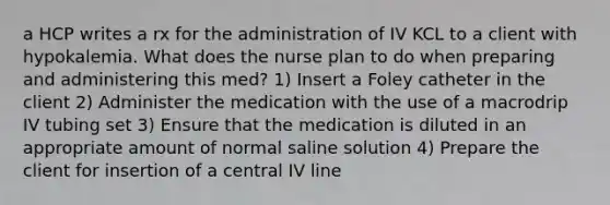 a HCP writes a rx for the administration of IV KCL to a client with hypokalemia. What does the nurse plan to do when preparing and administering this med? 1) Insert a Foley catheter in the client 2) Administer the medication with the use of a macrodrip IV tubing set 3) Ensure that the medication is diluted in an appropriate amount of normal saline solution 4) Prepare the client for insertion of a central IV line