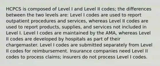 HCPCS is composed of Level I and Level II codes; the differences between the two levels are: Level I codes are used to report outpatient procedures and services, whereas Level II codes are used to report products, supplies, and services not included in Level I. Level I codes are maintained by the AMA, whereas Level II codes are developed by hospitals as part of their chargemaster. Level I codes are submitted separately from Level II codes for reimbursement. Insurance companies need Level II codes to process claims; insurers do not process Level I codes.