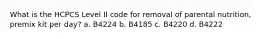 What is the HCPCS Level II code for removal of parental nutrition, premix kit per day? a. B4224 b. B4185 c. B4220 d. B4222