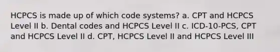 HCPCS is made up of which code systems? a. CPT and HCPCS Level II b. Dental codes and HCPCS Level II c. ICD-10-PCS, CPT and HCPCS Level II d. CPT, HCPCS Level II and HCPCS Level III