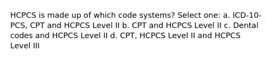 HCPCS is made up of which code systems? Select one: a. ICD-10-PCS, CPT and HCPCS Level II b. CPT and HCPCS Level II c. Dental codes and HCPCS Level II d. CPT, HCPCS Level II and HCPCS Level III