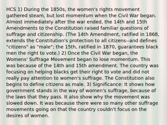 HCS 1) During the 1850s, the women's rights movement gathered steam, but lost momentum when the Civil War began. Almost immediately after the war ended, the 14th and 15th Amendments to the Constitution raised familiar questions of suffrage and citizenship. (The 14th Amendment, ratified in 1868, extends the Constitution's protection to all citizens--and defines "citizens" as "male"; the 15th, ratified in 1870, guarantees black men the right to vote.) 2) Once the Civil War began, the Womens' Suffrage Movement began to lose momentum. This was because of the 14th and 15th amendment. The country was focusing on helping blacks get their right to vote and did not really pay attention to women's suffrage. The Constitution also begins to define citizens as male. 3) Significance: It shows how government stands in the way of women's suffrage, because of the laws that they pass. It also show why the movement was slowed down. It was because there were so many other suffrage movements going on that the country couldn't focus on the desires of women.