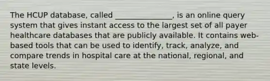 The HCUP database, called _______________, is an online query system that gives instant access to the largest set of all payer healthcare databases that are publicly available. It contains web-based tools that can be used to identify, track, analyze, and compare trends in hospital care at the national, regional, and state levels.