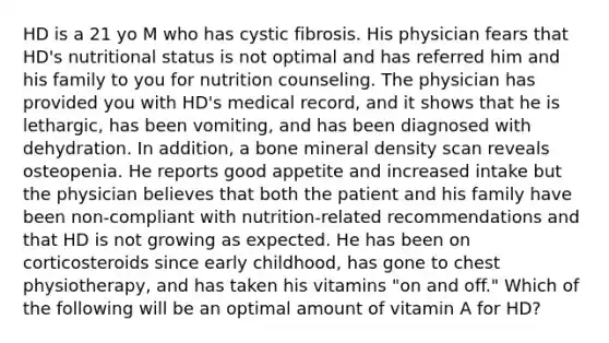 HD is a 21 yo M who has cystic fibrosis. His physician fears that HD's nutritional status is not optimal and has referred him and his family to you for nutrition counseling. The physician has provided you with HD's medical record, and it shows that he is lethargic, has been vomiting, and has been diagnosed with dehydration. In addition, a bone mineral density scan reveals osteopenia. He reports good appetite and increased intake but the physician believes that both the patient and his family have been non-compliant with nutrition-related recommendations and that HD is not growing as expected. He has been on corticosteroids since early childhood, has gone to chest physiotherapy, and has taken his vitamins "on and off." Which of the following will be an optimal amount of vitamin A for HD?