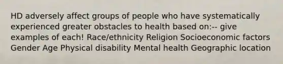 HD adversely affect groups of people who have systematically experienced greater obstacles to health based on:-- give examples of each! Race/ethnicity Religion Socioeconomic factors Gender Age Physical disability Mental health Geographic location