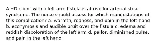 A HD client with a left arm fistula is at risk for arterial steal syndrome. The nurse should assess for which manifestations of this complication? a. warmth, redness, and pain in the left hand b. ecchymosis and audible bruit over the fistula c. edema and reddish discoloration of the left arm d. pallor, diminished pulse, and pain in the left hand