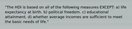 "The HDI is based on all of the following measures EXCEPT: a) life expectancy at birth. b) political freedom. c) educational attainment. d) whether average incomes are sufficient to meet the basic needs of life."