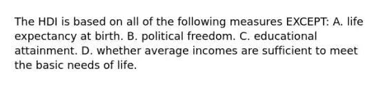 The HDI is based on all of the following measures EXCEPT: A. life expectancy at birth. B. political freedom. C. educational attainment. D. whether average incomes are sufficient to meet the basic needs of life.