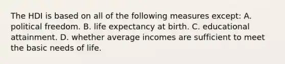 The HDI is based on all of the following measures except: A. political freedom. B. life expectancy at birth. C. educational attainment. D. whether average incomes are sufficient to meet the basic needs of life.