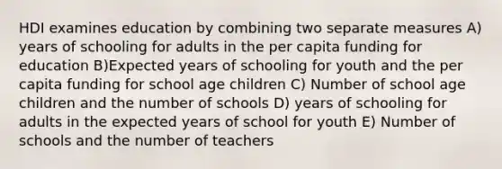 HDI examines education by combining two separate measures A) years of schooling for adults in the per capita funding for education B)Expected years of schooling for youth and the per capita funding for school age children C) Number of school age children and the number of schools D) years of schooling for adults in the expected years of school for youth E) Number of schools and the number of teachers