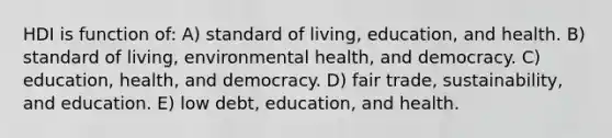 HDI is function of: A) standard of living, education, and health. B) standard of living, environmental health, and democracy. C) education, health, and democracy. D) fair trade, sustainability, and education. E) low debt, education, and health.