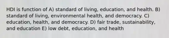 HDI is function of A) standard of living, education, and health. B) standard of living, environmental health, and democracy. C) education, health, and democracy. D) fair trade, sustainability, and education E) low debt, education, and health