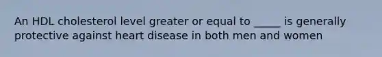 An HDL cholesterol level greater or equal to _____ is generally protective against heart disease in both men and women