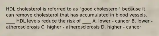 HDL cholesterol is referred to as "good cholesterol" because it can remove cholesterol that has accumulated in blood vessels. ____ HDL levels reduce the risk of ____ A. lower - cancer B. lower - atherosclerosis C. higher - atherosclerosis D. higher - cancer