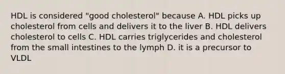 HDL is considered "good cholesterol" because A. HDL picks up cholesterol from cells and delivers it to the liver B. HDL delivers cholesterol to cells C. HDL carries triglycerides and cholesterol from the small intestines to the lymph D. it is a precursor to VLDL