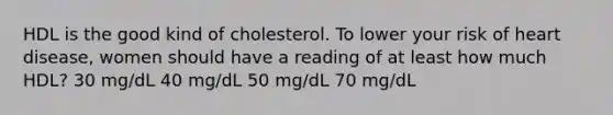 HDL is the good kind of cholesterol. To lower your risk of heart disease, women should have a reading of at least how much HDL? 30 mg/dL 40 mg/dL 50 mg/dL 70 mg/dL