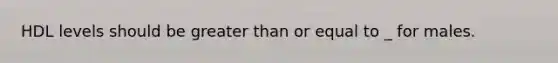 HDL levels should be greater than or equal to _ for males.