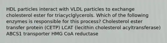 HDL particles interact with VLDL particles to exchange cholesterol ester for triacyclglycerols. Which of the following enzymes is responsible for this process? Cholesterol ester transfer protein (CETP) LCAT (lecithin cholesterol acyltransferase) ABCS1 transporter HMG CoA reductase