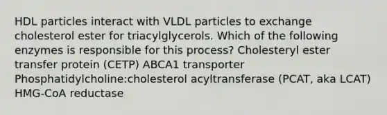 HDL particles interact with VLDL particles to exchange cholesterol ester for triacylglycerols. Which of the following enzymes is responsible for this process? Cholesteryl ester transfer protein (CETP) ABCA1 transporter Phosphatidylcholine:cholesterol acyltransferase (PCAT, aka LCAT) HMG-CoA reductase