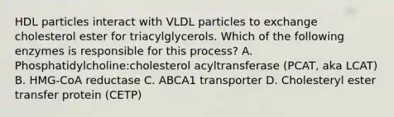 HDL particles interact with VLDL particles to exchange cholesterol ester for triacylglycerols. Which of the following enzymes is responsible for this process? A. Phosphatidylcholine:cholesterol acyltransferase (PCAT, aka LCAT) B. HMG-CoA reductase C. ABCA1 transporter D. Cholesteryl ester transfer protein (CETP)