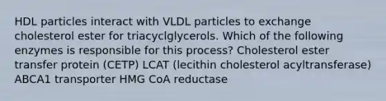 HDL particles interact with VLDL particles to exchange cholesterol ester for triacyclglycerols. Which of the following enzymes is responsible for this process? Cholesterol ester transfer protein (CETP) LCAT (lecithin cholesterol acyltransferase) ABCA1 transporter HMG CoA reductase