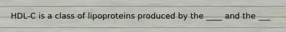HDL-C is a class of lipoproteins produced by the ____ and the ___