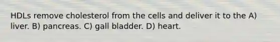 HDLs remove cholesterol from the cells and deliver it to the A) liver. B) pancreas. C) gall bladder. D) heart.