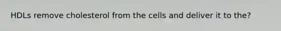 HDLs remove cholesterol from the cells and deliver it to the?